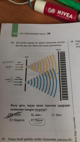 krmizl
yesul
eDomy
160 AYT FİZİK DENEME SINAVI 26
12. Çift yarıkla yapılan bir girişim deneyinde yarıklar-
dan biri sarı ışık, öteki mavi ışıkla aydınlatılıyor.
ekran
fant
mavi
manê
Buna göre, beyaz ekran üzerinde aşağıdaki
renklerden hangisi oluşmaz?
Siyah
B) Sarı
C) Mavi
D) Magenta E) Beyaz
13. Düşey kesiti şekilde verilen düzenekte yalnızca BC
sari
NIVEA
KİRAZ DOKUNUŞU
14. Düşe
siz D
aras
Nihat Bilgin Yayıncılık