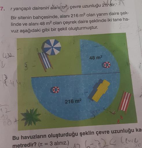 7. r yarıçaplı dairenin alanı ² çevre uzunluğu 2πrdir.
Bir sitenin bahçesinde, alanı 216 m² olan yarım daire şek-
linde ve alanı 48 m² olan çeyrek daire şeklinde iki tane ha-
vuz aşağıdaki gibi bir şekil oluşturmuştur.
632
48 m²
ck
V
qu
216 m²
12
12
00
Bu