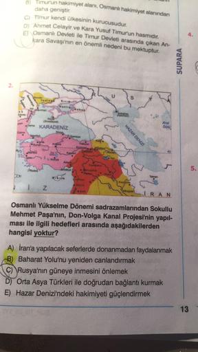 B) Timurun hakimiyet alanı, Osmanlı hakimiyet alanından
daha geniştir.
C) Timur kendi ülkesinin kurucusudur.
D) Ahmet Celayir ve Kara Yusuf Timur'un hasmidir.
E) Osmanlı Devleti ile Timur Devleti arasında çıkan An-
kara Savaşı'nın en önemli nedeni bu mektu