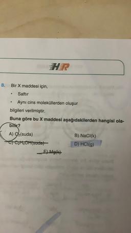 8. Bir X maddesi için,
●
Saftır
●
Aynı cins moleküllerden oluşur
bilgileri verilmiştir.
Buna göre bu X maddesi aşağıdakilerden hangisi ola-
bilir?
A) 9₂(suda)
B) NaCl(k)
C) C₂H5OH(sada)
D) HCI(g)
E) Mg(k)