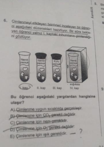 karekök
8. Bir
me
SU
6. Çimlenmeyi etkileyen faktörleri inceleyen bir öğren-
ci aşağıdaki düzenekleri hazırlıyor. Bir süre bekle-
yen öğrenci yalnız I. kaptaki tohumların çimlendiği-
ni gözlüyor.
Nemill
Nemill
Nemi
Kunu
pamuk
soğutucu
II. kap III. kap
IV.
