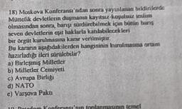 18) Moskova Konferansı'ndan sonra yayınlanan bildirilerde
Müttefik devletlerin duşmanın kayıtsız-koşulsuz teslim
olmasından sonra, barışı sürdürebilmek için bütün bans
seven devletlerin eşit haklarla katılabilecekleri
bir örgüt kurulmasına karar verilmiştir.
Bu kararın aşağıdakilerden hangisinin kurulmasına ortam
hazırladığı ileri sürülebilir?
a) Birleşmiş Milletler
b) Milletler Cemiyeti
c) Avrupa Birliği
d) NATO
e) Varşova Pakti
Boirdam Konferansı'nın toplanmasının temel