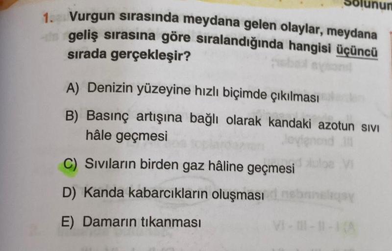 1. Vurgun sırasında meydana gelen olaylar, meydana
geliş sırasına göre sıralandığında hangisi üçüncü
sırada gerçekleşir?
A) Denizin yüzeyine hızlı biçimde çıkılması
B) Basınç artışına bağlı olarak kandaki azotun sıvI
hâle geçmesi
VI
C) Sıvıların birden gaz