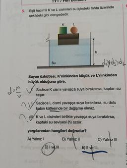 da
5. Eşit hacimli K ve L cisimleri su içindeki tahta üzerinde
şekildeki gibi dengededir.
K
h
L
Su
Suyun özkütlesi, K'ninkinden küçük ve L'ninkinden
büyük olduğuna göre,
Sadece K cismi yavaşça suya bırakılırsa, kaptan su
taşar.
?"
II Sadece L cismi yavaşça suya bırakılırsa, su dolu
kabin kütlesinde bir değişme olmaz.
II. K ve L cisimleri birlikte yavaşça suya bırakılırsa,
kaptaki su seviyesi (h) azalır.
yargılarından hangileri doğrudur?
A) Yalnız I
B) Yalnız II
C) Yalnız III
only omeD) I ve III
If sinley (8
devdsydy
E) II ve III