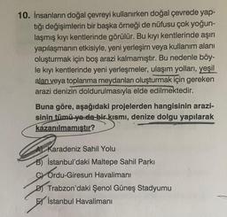 10. İnsanların doğal çevreyi kullanırken doğal çevrede yap-
tığı değişimlerin bir başka örneği de nüfusu çok yoğun-
laşmış kıyı kentlerinde görülür. Bu kıyı kentlerinde aşırı
yapılaşmanın etkisiyle, yeni yerleşim veya kullanım alanı
oluşturmak için boş ara