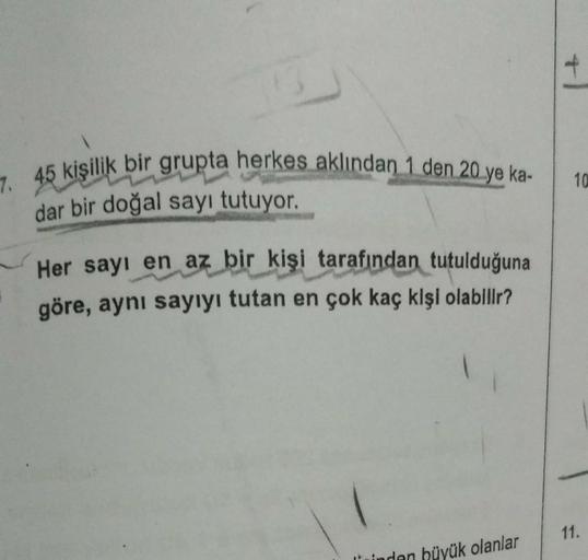 7. 45 kişilik bir grupta herkes aklından 1 den 20 ye ka-
dar bir doğal sayı tutuyor.
Her sayı en az bir kişi tarafından tutulduğuna
göre, aynı sayıyı tutan en çok kaç kişi olabilir?
11.
inden
hüyük olanlar
10