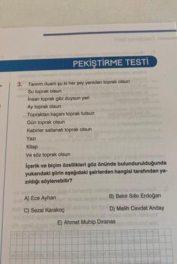 8
1-
unox idi
ebob lllim els8
PEKİŞTİRME TESTİ
3.
UBUD.
quisited
iH misal meh sinovel inisimling
vocale
Tanrım duam şu ki her şey yeniden toprak olsun
Su toprak olsun
İnsan toprak gibi duysun yeri
Ay toprak olsun
Topraktan kaçanı toprak tutsun
Gün toprak olsun
Kabirler saltanatı toprak olsun
Yazı
uf
Kitap
Ve söz toprak olsun
hais
rdan
İçerik ve biçim özellikleri göz önünde bulundurulduğunda
yukarıdaki şiirin aşağıdaki şairlerden hangisi tarafından ya-
zıldığı söylenebilir?
-6x enbich
helvenöphelbigili msins mnolomile)
B) Bekir Sıtkı Erdoğan
mtul ilaqe
A) Ece Ayhan
SVE C) Sezai Karakoç
D) Melih Cevdet Anday
brelemilex ud nesed
E) Ahmet Muhip Dıranas
yox
Ibni elid only