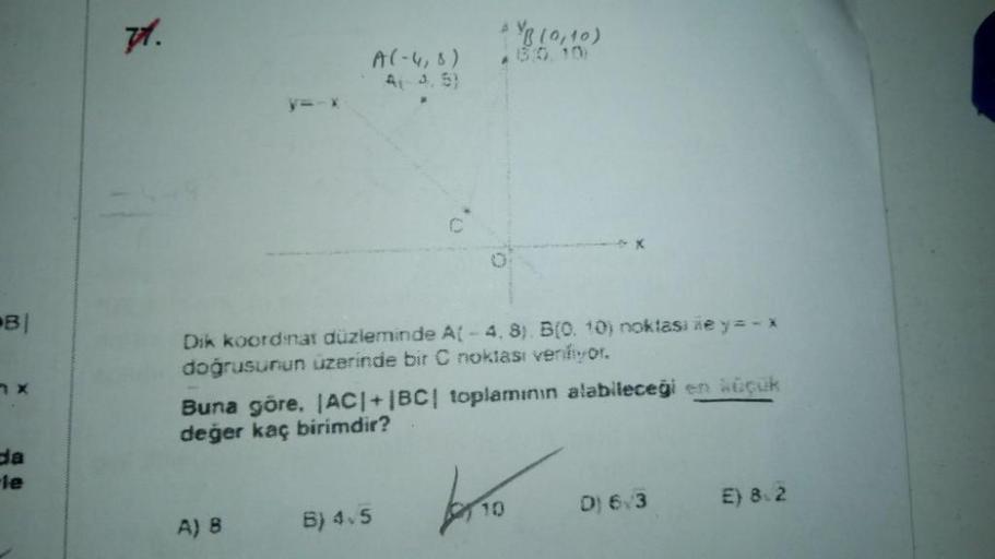 BI
da
71.
0
Dik koordinat düzleminde A(-4, 8). B(0. 10) noktasi ile y=-x
doğrusunun üzerinde bir C noktası venliyor.
Buna göre, |AC|+|BC| toplamının alabileceği en küçük
değer kaç birimdir?
baño
A) B
B) 4.5
D) 6/3
E) 8.2
YB (0,10)
A(-4,8)
A(-3.5)