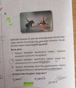 8.
26?
201
1
3.
De
2
Şekildeki topaçlar iki parmak arasında hızla döndürülüp
yatay zemine konulduğunda uzun süre dönerler. Ancak
döndürmeden bırakıldığında devrilirler.
Buna göre,
1. Topacın dönerken devrilmeme nedeni, mekanik
enerjisinin korunumu ile açıklanır.
Topacın dönerken devrilmeme nedeni, açısal mo-
mentumunun korunumu ile açıklanır.
III. Topacın dönmediği durumda devrilmesinin nedeni,
ağırlığının torkunun dengeleyeninin olmamasıdır.
yargılarından hangileri doğrudur?
A) Yalnız I
B) Yalnız III
C) Dve II
D) II ve III
E) I ve III