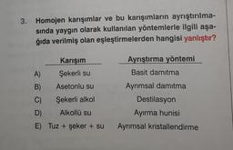 3. Homojen karışımlar ve bu karışımların ayrıştırılma-
sında yaygın olarak kullanılan yöntemlerle ilgili aşa-
ğıda verilmiş olan eşleştirmelerden hangisi yanlıştır?
Karışım
Ayrıştırma yöntemi
A)
Şekerli su
Basit damıtma
B)
Asetonlu su
Ayrımsal damıtma
C)
Şekerli alkol
Destilasyon
D)
Alkollü su
Ayırma hunisi
E) Tuz + şeker + su Ayrımsal kristallendirme