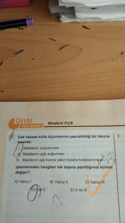 ÖSYM
Tarzı Sorular
Modern Fizik
Çok hassas kütle ölçümlerinin yapılabildiği bir labora-
tuvarda;
1. Maddenin soğutulması
(
I Maddenin işığı soğurması
III. Maddenin ışık hızına yakın hızlara hızlandırılmas
-thing
ilmas
at.
işlemlerinden hangileri tek başına yapıldığında kütlesi
değişir?
A) Yalnız I
B) Yalnız II
C) Yalnız III
B
^
b) I ve II
E) II ve III
9.