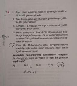 15. 1. Eser, divan edebiyatı mesnevi geleneğini sürdüren
bir özellik göstermektedir.
II. Şair, kurmaca bir aşk hikâyesini şiirsel bir gerçeklik-
le dile getirmektedir.
III. Ahmedî, 14. yüzyılda din dışı konularda şiir yazan
en verimli divan şairidir.
IV. Divan edebiyatının Anadolu'da olgunlaşmaya baş-
ladığı, Arapça-Farsça sözcük ve tamlamalarla yüklü
Anadolu Türkçesinin dil ve anlatım özelliklerini gös-
teren bir eserdir.
Eser, Hz. Muhammet'in diğer peygamberlerden
mertebe bakımından üstün olduğunu ifade etmek
için kaleme alınmıştır.
Yukarıdaki numaralanmış cümlelerden hangisin-
de Cemşîd û Hurşîd ve yazarı ile ilgili bir yanlışlık
yapılmıştır?
A) I
B) II
C) III
D) IV
E) V
Ahmedi
Pass
YAYIN DEN