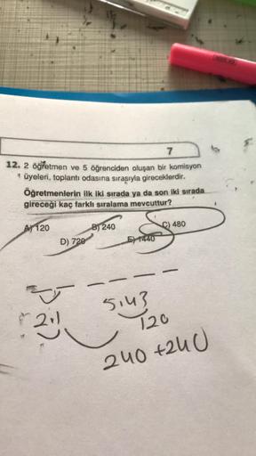 7
12. 2 öğretmen ve 5 öğrenciden oluşan bir komisyon
* üyeleri, toplantı odasına sırasıyla gireceklerdir.
Öğretmenlerin ilk iki sırada ya da son iki sırada
gireceği kaç farklı sıralama mevcuttur?
A 120
B) 240
C) 480
D) 720
E) 1440
-
-
5143
120
240 +240