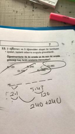 7
12. 2 öğretmen ve 5 öğrenciden oluşan bir komisyon
* üyeleri, toplantı odasına sırasıyla gireceklerdir.
Öğretmenlerin ilk iki sırada ya da son iki sırada
gireceği kaç farklı sıralama mevcuttur?
A 120
B) 240
C) 480
D) 720
E) 1440
-
-
5143
120
240 +240