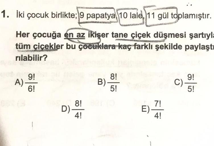 1. İki çocuk birlikte; 9 papatya 10 lale, 11 gül toplamıştır.
Her çocuğa en az ikişer tane çiçek düşmesi şartıyla
tüm çiçekler bu çocuklara kaç farklı şekilde paylaştı
rılabilir?
yet 9!
A)-
8!
9!
B).
C).
6!
5!
5!
A 8!
D)-
4!
E)
7!
4!