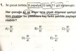1. İki çocuk birlikte; 9 papatya 10 lale, 11 gül toplamıştır.
Her çocuğa en az ikişer tane çiçek düşmesi şartıyla
tüm çiçekler bu çocuklara kaç farklı şekilde paylaştı
rılabilir?
yet 9!
A)-
8!
9!
B).
C).
6!
5!
5!
A 8!
D)-
4!
E)
7!
4!