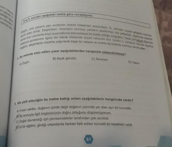 4 ve 5. soruları aşağıdaki metne göre cevaplayınız.
Eleştin, ünlü yazarın yazı evreninin önemli bileşenleri arasındadır. O, vitrinden ziyade gölgede kalmay
edebiyat gündemine ilgisiz biri olarak nitelemek büyük haksızlık olur. Çünkü o zamanı ruhuna kayıtsı