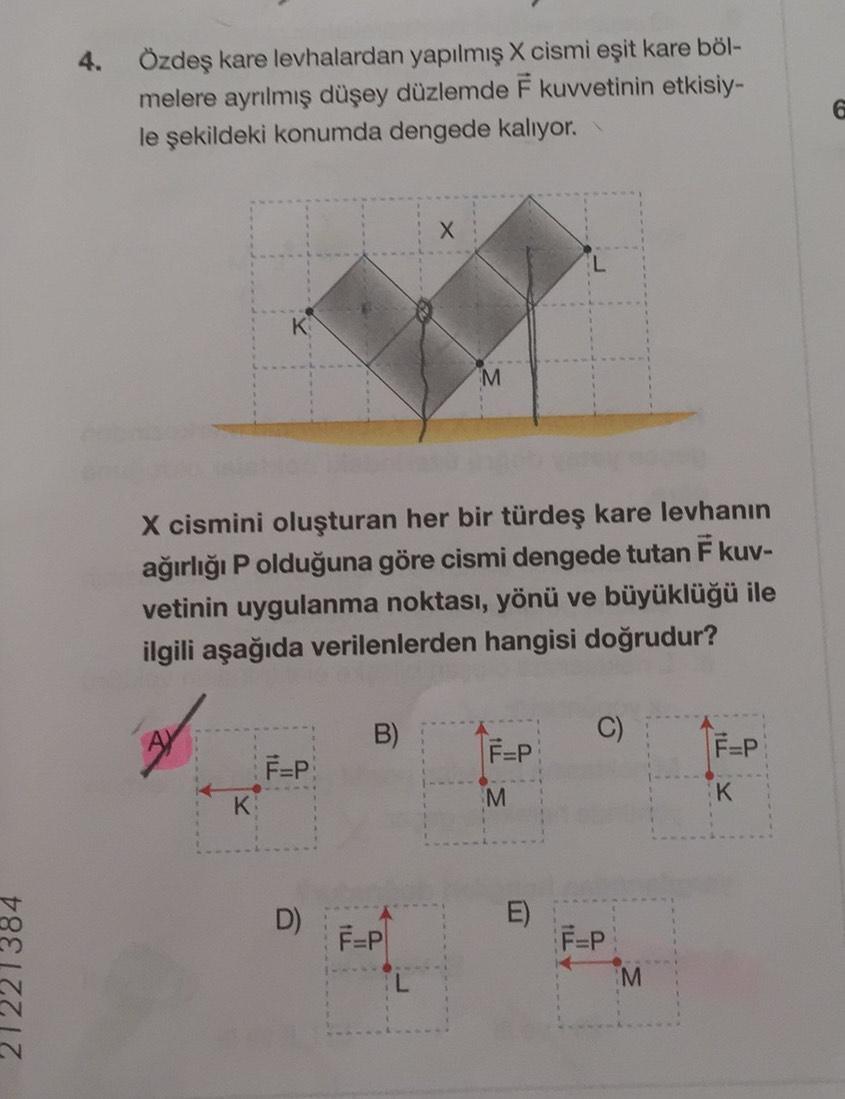21221384
4.
Özdeş kare levhalardan yapılmış X cismi eşit kare böl-
melere ayrılmış düşey düzlemde F kuvvetinin etkisiy-
le şekildeki konumda dengede kalıyor.
X
M
X cismini oluşturan her bir türdeş kare levhanın
ağırlığı Polduğuna göre cismi dengede tutan F