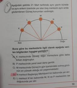 7. Aşağıdaki şekilde 21 Mart tarihinde aynı yarım kürede
ve aynı enlem üzerinde yer alan beş merkezin aynı anda
gözlemlenen Güneş konumları verilmiştir.
M
N
K
Batı
Doğu
Buna göre bu merkezlerle ilgili olarak aşağıda veri-
len bilgilerden hangisi yanlıştır?
A) K merkezinde Güneş, diğer merkezlere göre daha
erken doğmuştur.
B) P merkezinde yerel saat daha geridir.
C) M merkezinde Güneş'in gün içerisindeki ısıtma gücü-
nün en yüksek olduğu an yaşanmaktadır.
D) N merkezi Başlangıç Meridyeni'nin batısında yer alır.
E) L merkezi K'nin batısında M, N ve P merkezinin ise
doğusunda yer alır.
13