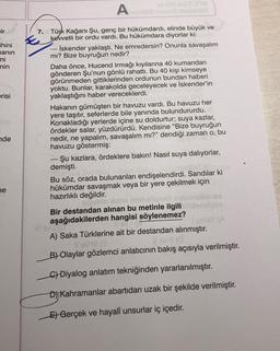 ir
ihini
manın
ni
nin
erisi
nde
ne
Asimilis inyecs-indon
7.
Türk Kağanı Şu, genç bir hükümdardı, elinde büyük ve
kuvvetli bir ordu vardı. Bu hükümdara diyorlar ki:
İskender yaklaştı. Ne emredersin? Onunla savaşalım
mı? Bize buyruğun nedir?
Daha önce, Hucend Irmağı kıyılarına 40 kumandan
gönderen Şu'nun gönlü rahattı. Bu 40 kişi kimseye
görünmeden gittiklerinden ordunun bundan haberi
yoktu. Bunlar, karakolda geceleyecek ve İskender'in
yaklaştığını haber vereceklerdi.
Hakanın gümüşten bir havuzu vardı. Bu havuzu her
yere taşıtır, seferlerde bile yanında bulundururdu.
Konakladığı yerlerde içine su doldurtur; suya kazlar,
ördekler salar, yüzdürürdü. Kendisine "Bize buyruğun
nedir, ne yapalım, savaşalım mı?" dendiği zaman o, bu
havuzu göstermiş:
Şu kazlara, ördeklere bakın! Nasıl suya dalıyorlar,
demişti.
Bu söz, orada bulunanları endişelendirdi. Sandılar ki
hükümdar savaşmak veya bir yere çekilmek için
hazırlıklı değildir.
ugublo
Ba
nelvös
elignari nabr
Bir destandan alınan bu metinle ilgili
aşağıdakilerden hangisi söylenemez?
16
Viev Ro
Esinley (A
A) Saka Türklerine ait bir destandan alınmıştır.
VoviG
#1 (0
B) Olaylar gözlemci anlatıcının bakış açısıyla verilmiştir.
C) Diyalog anlatım tekniğinden yararlanılmıştır.
D) Kahramanlar abartıdan uzak bir şekilde verilmiştir.
E) Gerçek ve hayalî unsurlar iç içedir.
B