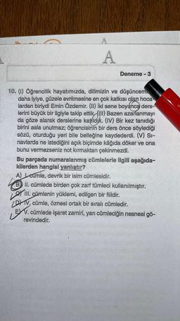 A
Deneme - 3
fato
10. (1) Öğrencilik hayatımızda, dilimizin ve düşüncem
daha iyiye, güzele evrilmesine en çok katkısı olan hoca
lardan biriydi Emin Özdemir. (II) İki sene boyunca ders-
lerini büyük bir ilgiyle takip ettik (III) Bazen azarlanmayı
da göze alarak derslerine katıldık. (IV) Bir kez tanıdığı
birini asla unutmaz; öğrencisinin bir ders önce söylediği
sözü, oturduğu yeri bile belleğine kaydederdi. (V) Si-
navlarda ne istediğini açık biçimde kâğıda döker ve ona
bunu vermezseniz not kırmaktan çekinmezdi.
Bu parçada numaralanmış cümlelerle ilgili aşağıda-
kilerden hangisi yanlıştır?
A) cumle, devrik bir isim cümlesidir.
B II. cümlede birden çok zarf tümleci kullanılmıştır.
LOYI
III. cümlenin yüklemi, edilgen bir fiildir.
DV. cümle, öznesi ortak bir sıralı cümledir.
LEN.
EXV. cümlede işaret zamiri, yan cümleciğin nesnesi gö-
revindedir.