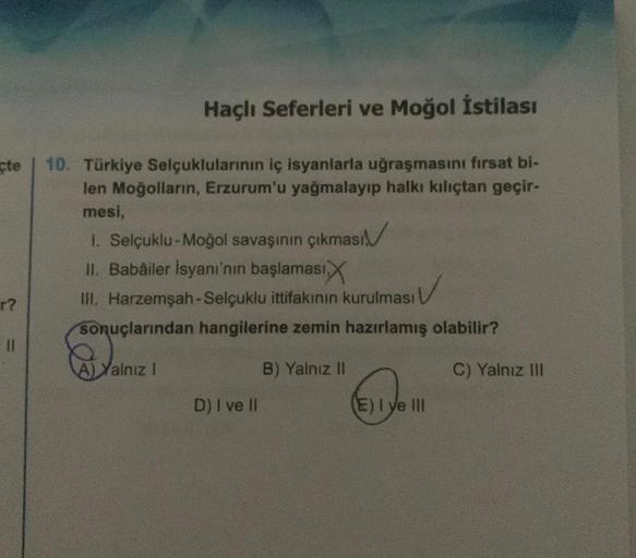 çte
r?
Haçlı Seferleri ve Moğol İstilası
10. Türkiye Selçuklularının iç isyanlarla uğraşmasını fırsat bi-
len Moğolların, Erzurum'u yağmalayıp halkı kılıçtan geçir-
mesi,
1.
Selçuklu-Moğol savaşının çıkması
II. Babâiler İsyanı'nın başlaması
III. Harzemşah-