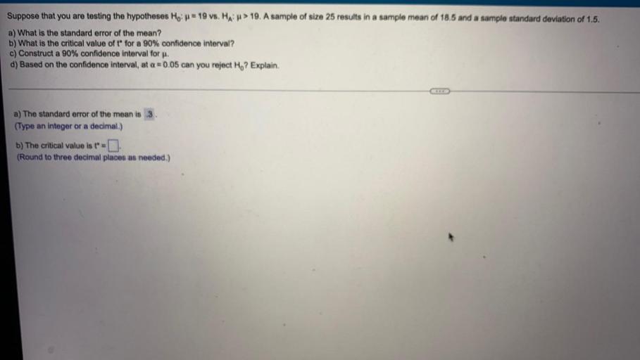 Suppose that you are testing the hypotheses Ho: = 19 vs. HA: > 19. A sample of size 25 results in a sample mean of 18.5 and a sample standard deviation of 1.5.
a) What is the standard error of the mean?
b) What is the critical value of t for a 90% confidence interval?
c) Construct a 90% confidence interval for μ.
d) Based on the confidence interval, at a = 0.05 can you reject Ho? Explain.
a) The standard error of the mean is 3
b) The critical value is t