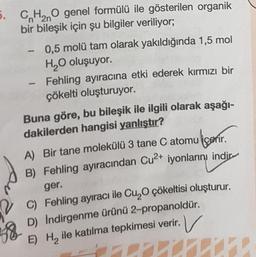 5. CH₂O genel formülü ile gösterilen organik
bir bileşik için şu bilgiler veriliyor;
2n
-
0,5 molü tam olarak yakıldığında 1,5 mol
H₂O oluşuyor.
Fehling ayıracına etki ederek kırmızı bir
çökelti oluşturuyor.
Buna göre, bu bileşik ile ilgili olarak aşağı-
dakilerden hangisi yanlıştır?
A) Bir tane molekülü 3 tane C atomu içerir.
B) Fehling ayıracından Cu²+ iyonlarını indir
ger.
C) Fehling ayıracı ile Cu₂O çökeltisi oluşturur.
D) Indirgenme ürünü 2-propanoldür.
V
E) H₂ ile katılma tepkimesi verir.
7
58