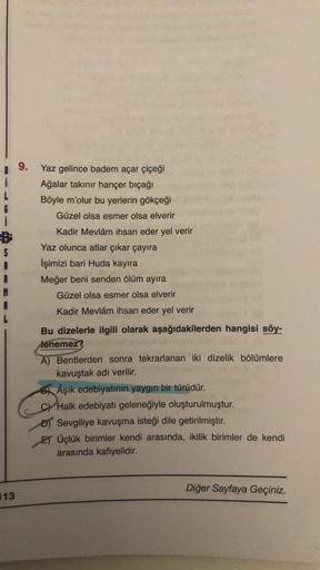 i
6
1
S
13
9.
Yaz gelince badem açar çiçeği
Ağalar takınır hançer bıçağı
Böyle m'olur bu yerlerin gökçeği
Güzel olsa esmer olsa elverir
Kadir Mevlâm ihsan eder yel verir
Yaz olunca atlar çıkar çayıra
İşimizi bari Huda kayıra
Meğer beni senden ölüm ayıra
Gü