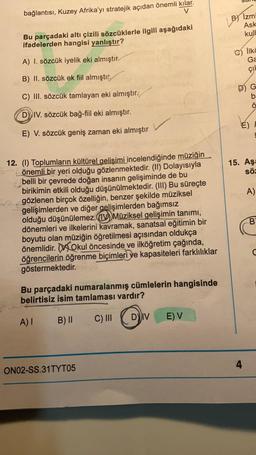 bağlantısı, Kuzey Afrika'yı stratejik açıdan önemli kılar.
V
Bu parçadaki altı çizili sözcüklerle ilgili aşağıdaki
ifadelerden hangisi yanlıştır?
A) I. sözcük iyelik eki almıştır
B) II. sözcük ek fiil almıştır.
C) III. sözcük tamlayan eki almıştır.
DIV. sözcük bağ-fiil eki almıştır.
E) V. sözcük geniş zaman eki almıştır
12. (1) Toplumların kültürel gelişimi incelendiğinde müziğin
önemli bir yeri olduğu gözlenmektedir. (II) Dolayısıyla
belli bir çevrede doğan insanın gelişiminde de bu
birikimin etkili olduğu düşünülmektedir. (III) Bu süreçte
gözlenen birçok özelliğin, benzer şekilde müziksel
gelişimlerden ve diğer gelişimlerden bağımsız
olduğu düşünülemez.
Müziksel gelişimin tanımı,
dönemleri ve ilkelerini kavramak, sanatsal eğitimin bir
boyutu olan müziğin öğretilmesi açısından oldukça
önemlidir. Okul öncesinde ve ilköğretim çağında,
öğrencilerin öğrenme biçimleri ve kapasiteleri farklılıklar
göstermektedir.
Bu parçadaki numaralanmış cümlelerin hangisinde
belirtisiz isim tamlaması vardır?
A) I
B) II
C) III
DIV
E) V
ON02-SS.31TYT05
B) Izmi
Ask
kull
İlkč
Ga
çı
G
b:
Ö
LE
E)
15. Aşa
söz
A)
B
4