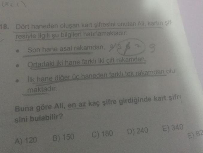 18. Dört haneden oluşan kart şifresini unutan Ali, kartın şif-
resiyle ilgili şu bilgileri hatırlamaktadır:
Son hane asal rakamdan,
45/35
Ortadaki iki hane farklı iki çift rakamdan,
Ilk hane diğer üc haneden farklı tek rakamdan olu
maktadır.
Buna göre All,