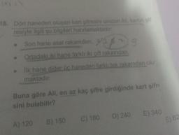 18. Dört haneden oluşan kart şifresini unutan Ali, kartın şif-
resiyle ilgili şu bilgileri hatırlamaktadır:
Son hane asal rakamdan,
45/35
Ortadaki iki hane farklı iki çift rakamdan,
Ilk hane diğer üc haneden farklı tek rakamdan olu
maktadır.
Buna göre All, en az kaç şifre girdiğinde kart şifr
sini bulabilir?
A) 120
B) 150
C) 180
D) 240
E) 340
E) 82