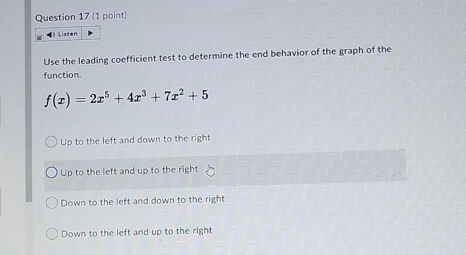 Use the leading coefficient test to determine the end behavior of the graph of the function.
ƒ(x) = 2x⁵ + 4x³ + 7x² +5
○ Up to the left and down to the right
○Up to the left and up to the right
○Down to the left and down to the right
○Down to the left and up to the right