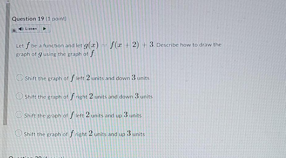 Let f be a function and let g(x) = f(x + 2) + 3 . Describe how to draw the graph of g using the graph of f.
○Shift the graph of f left 2 units and down 3 units
○Shift the graph of f right 2 units and down 3 units
○Shift the graph of f left 2 units and up 3 units
○Shift the graph of f right 2 units and up 3 units