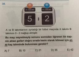 30.
A TAKIMI
B TAKIMI
5 : 2
A ve B takımlarının oynadığı bir futbol maçında A takımı B
takımını 5-2 mağlup etmiştir.
Bu maçı seyretmeyip sonucu sonradan öğrenen bir kişi-
nin atılan golleri doğru sırada kesin olarak bilmesi için en
az kaç tahminde bulunması gerekir?
A) 7
B) 10
C) 21
D) 35
E) 42
