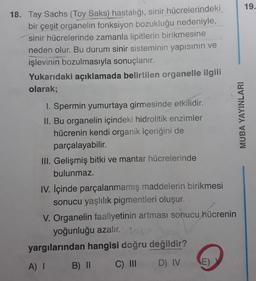 18. Tay Sachs (Toy Saks) hastalığı, sinir hücrelerindeki
bir çeşit organelin fonksiyon bozukluğu nedeniyle,
sinir hücrelerinde zamanla lipitlerin birikmesine
neden olur. Bu durum sinir sisteminin yapısının ve
işlevinin bozulmasıyla sonuçlanır.
Yukarıdaki açıklamada belirtilen organelle ilgili
olarak;
1. Spermin yumurtaya girmesinde etkilidir.
II. Bu organelin içindeki hidrolitik enzimler
hücrenin kendi organik içeriğini de
parçalayabilir.
III. Gelişmiş bitki ve mantar hücrelerinde
bulunmaz.
IV. İçinde parçalanmamış maddelerin birikmesi
sonucu yaşlılık pigmentleri oluşur.
V. Organelin faaliyetinin artması sonucu hücrenin
yoğunluğu azalır. 1200
yargılarından hangisi doğru değildir?
A) I
B) II
C) III
D) IV
(E)
MUBA YAYINLARI
19.