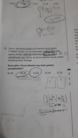 A) 24
22/10
15. Yavuz, beş tanesi küçük ve iki tanesi büyük toplam
7 odadan oluşan evi için birbirinden farkki tane tablo
sipariş etmiştir. Tablolan birbirinden farklı iki.oddy O
yerleştirecek olan Yavuz, en az bir tablonun büyük odada
olmasına karar vermiştir.
Buna göre, Yavuz tabloları kaç farklı şekilde
yerleştirebilir?
A) 18
B) 20
C) 22
D) 24
E) 32
(²)√(5) + (2)
5+5+2+++F
Dy an
apa2
S