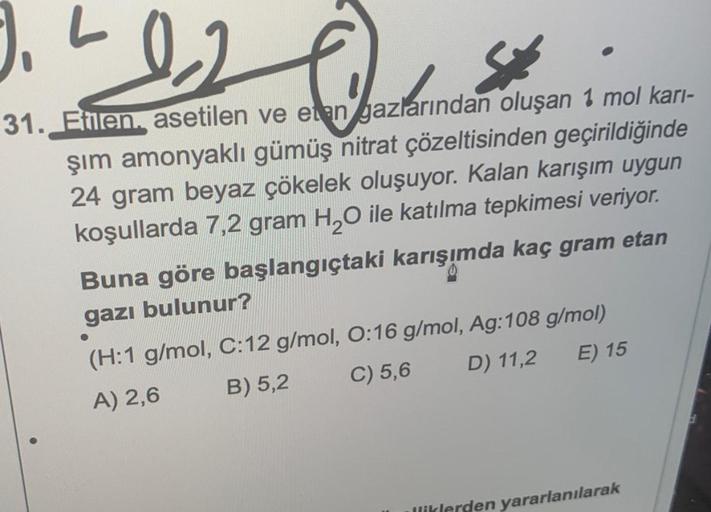 L
12
St
31. Etilen. asetilen ve etan gazlarından oluşan 1 mol karı-
şım amonyaklı gümüş nitrat çözeltisinden geçirildiğinde
24 gram beyaz çökelek oluşuyor. Kalan karışım uygun
koşullarda 7,2 gram H₂O ile katılma tepkimesi veriyor.
Buna göre başlangıçtaki k