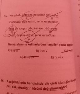 KL
S
15. Ne sabahı göreyim, ne sabah görüneyim
||
Gündüzler size kalsın, verin karanlıkları!
Islak bir yorgan gibi, sımsıkı bürüneyim;
III
IY
Örtün, üstüme örtün, serin karanlıkları.
V
Numaralanmış kelimelerden hangileri yapıca basittir
Ajtve ir
B) I ve V
Cret
D) Ill ve tv
3.
E) IV ve V
16. Aşağıdakilerin hangisinde altı çizili sözcüğün aldığı
pım eki, sözcüğün türünü değiştirmemiştir?
Al
sin
her yer sa