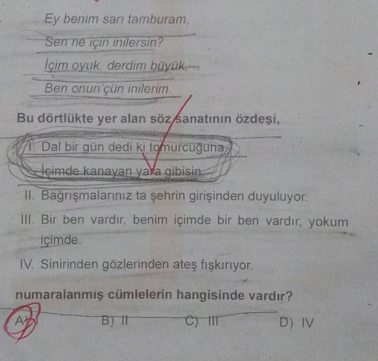 Ey benim sarı tamburam,
Sen ne için inilersin?
İçim oyuk, derdim büyük
T
Ben onun çün inilerim.
Bu dörtlükte yer alan söz sanatının özdeşi,
Dal bir gün dedi ki tomurcuğuna;
içimde kanayan yara gibisin.
II. Bağrışmalarınız ta şehrin girişinden duyuluyor.
II