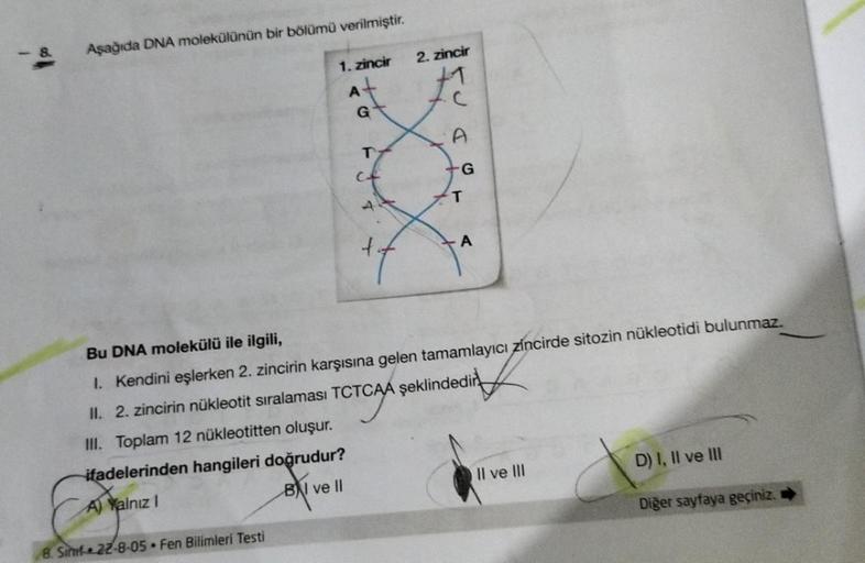 Aşağıda DNA molekülünün bir bölümü verilmiştir.
1. zincir
A
A
Bu DNA molekülü ile ilgili,
1. Kendini eşlerken 2. zincirin karşısına gelen tamamlayıcı zincirde sitozin nükleotidi bulunmaz.
II. 2. zincirin nükleotit sıralaması TCTCAA şeklindedir
III. Toplam 