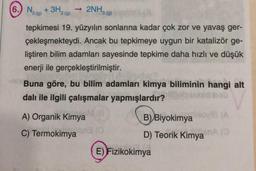 (6.) N₂ + 3H₂(
2NH3 (9)
2 (g)
2 (g)
tepkimesi 19. yüzyılın sonlarına kadar çok zor ve yavaş ger-
çekleşmekteydi. Ancak bu tepkimeye uygun bir katalizör ge-
liştiren bilim adamları sayesinde tepkime daha hızlı ve düşük
enerji ile gerçekleştirilmiştir.
Buna göre, bu bilim adamları kimya biliminin hangi alt
dalı ile ilgili çalışmalar yapmışlardır?
ab
(8
A) Organik Kimya
B) Biyokimya oyle (A
ima on (0
C) Termokimya
D) Teorik Kimyan (3)
E) Fizikokimya