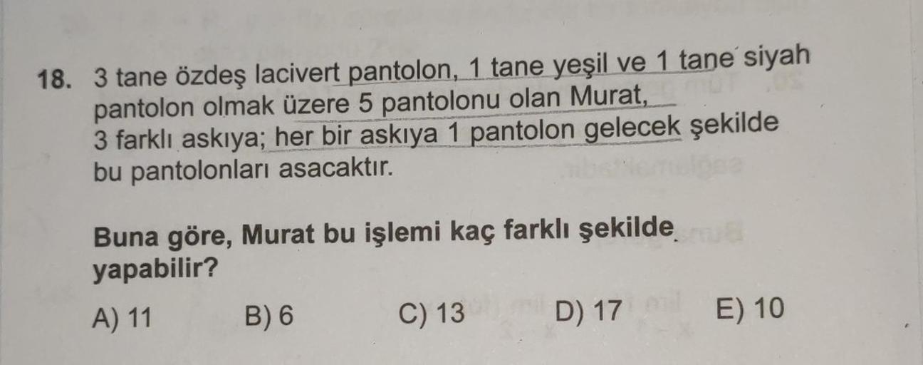 18. 3 tane özdeş lacivert pantolon, 1 tane yeşil ve 1 tane siyah
pantolon olmak üzere 5 pantolonu olan Murat,
3 farklı askıya; her bir askıya 1 pantolon gelecek şekilde
bu pantolonları asacaktır.
Buna göre, Murat bu işlemi kaç farklı şekilde
yapabilir?
8
A