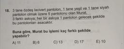 18. 3 tane özdeş lacivert pantolon, 1 tane yeşil ve 1 tane siyah
pantolon olmak üzere 5 pantolonu olan Murat,
3 farklı askıya; her bir askıya 1 pantolon gelecek şekilde
bu pantolonları asacaktır.
Buna göre, Murat bu işlemi kaç farklı şekilde
yapabilir?
8
A) 11
B) 6
C) 13
D) 17
E) 10