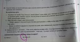 28.
25. Küçürek hikâye; az sayıda kelimeyle yoğun anlamlar aktarma gücüne sahip, mesaj kaygısı taşımayan, yalnızca bir anın
saptaması olan anlatılardır.
Bu açıklamaya göre,
I. Küçükken her tarafta "Suyu Koruyun, İdareli Kullanın" yazan afişler vardı. Televizyon ve radyolar sık sık bu konu-
yu gündeme getirir, insanları uyarırdı. Ama hiç kimse bu ikazlara aldırış etmezdi. Şimdi büyüdük, suyun sonsuza
kadar yetmeyeceğini anladık.
II. Ağaç dikmekle meşgul, yaşlı birine sorarlar:
-
Diktiğin ağaçların meyvesinfi büyük ihtimalle yiyemeyeceksin, o hâlde ne diye ağaç dikmekle uğraşıyorsun?
Yaşlı adam:
Bizden evvelkilerin ağaçlarının meyvesini biz yedik, bizim diktiklerimizin meyvesini de bizden sonrakiler yesin
diye uğraşıyorum.
III. Sadece kemanını vermedim... Yıllar sonra yeğenine armağan ettim. O da öğrenememiş doğru dürüst, evlerinin bir
duvarına asmış. Ben zaten hiç beceremedim... Hiçbir şey... İç yangını anılara yol açmaktan başka.
metinlerinden hangileri küçürek hikâye örneğidir?
A) Yalnız I
B) Yalnız III
C) I ve II
D) II ve III