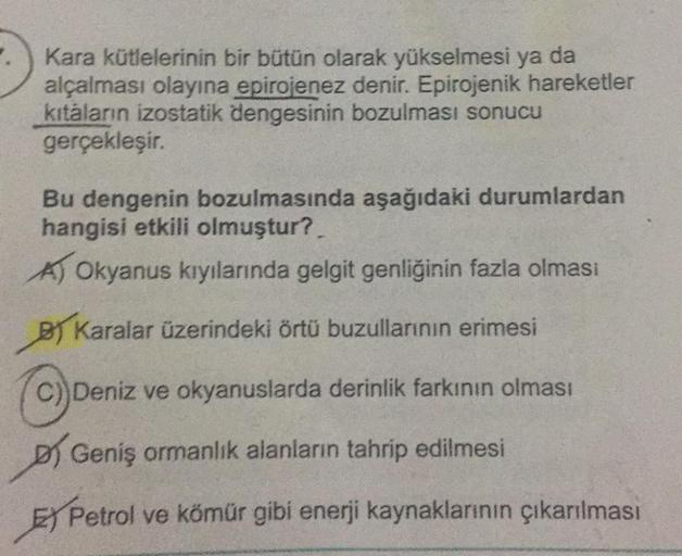 Kara kütlelerinin bir bütün olarak yükselmesi ya da
alçalması olayına epirojenez denir. Epirojenik hareketler
kıtaların izostatik dengesinin bozulması sonucu
gerçekleşir.
Bu dengenin bozulmasında aşağıdaki durumlardan
hangisi etkili olmuştur?
A) Okyanus kı