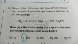 K
13. Hamza, 1'den 100'e kadar olan doğal sayılar ve bu sayı-
ların her birinin 2 tabanında logaritmalarını aşağıdaki gibi
yan yana yazmıştır.
1, log₂1, 2, log₂2, 3, log23 ....., 100, log2100
yazdığı tüm
nza'nın yazdığı tüm
oluşturulan kümenin eleman sayısı kaçtır?
Buna göre, Hamza'nın
A) 193
B) 194
C) 195
D) 199
sayılar kullanılarak
E) 201