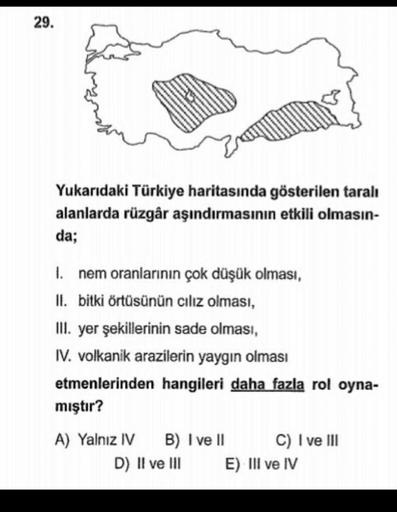 29.
Yukarıdaki Türkiye haritasında gösterilen taralı
alanlarda rüzgâr aşındırmasının etkili olmasın-
da;
I. nem oranlarının çok düşük olması,
II. bitki örtüsünün cılız olması,
III. yer şekillerinin sade olması,
IV. volkanik arazilerin yaygın olması
etmenlerinden hangileri daha fazla rol oyna-
mıştır?
A) Yalnız IV
B) I ve II
C) I ve III
D) II ve III
E) III ve IV