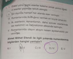 1. I. Edebî yönü güçlü eserler kaleme almak yerine öğreti-
ci eserler yazmayı tercih etmiştir.
II. Şiir dışında hemen her alanda eser vermiştir.
III. Romanlarında ibret dersi vermek en büyük amacıdır.
IV. İlk eserlerini romantizmin, daha sonraki eserlerinde
ise realizmin ve natüralizmin etkisinde kalmıştır.
V. Romanlarında olayın akışını kesen açıklamalara yer
vermiştir.
Ahmet Mithat Efendi ile ilgili yukarıda numaralanmış
bilgilerden hangisi yanlıştır?
A) I
BII
C) III
D) IV
E) V