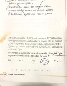 B) Özne - nesne - yüklem
C) Zarf tümleci - özne - zarf tümleci - yüklem
D) Özne - dolaylı tümleç - zarf tümleci - yüklem
E) Zarf tümleci - zarf tümleci - nesne - yüklem
3. (1) Sabahın ilk ışıkları, Eylül'ün gözlerini açtı. (II) Yeşil gözlerini
tavandaki sineğin küçük kanatlarına çevirdi. (III) Bir müddet
gözlerini ayırmadı. (IV) Sadece uyuduğu zamanlarda kaybet-
tiği boşluğu, uyanır uyanmaz yine bulmuştu. (V) Boşluğuna
sahip çıktı Eylül.
Bu parçada numaralanmış cümlelerden hangisi öge
sayısı bakımından diğerlerinden farklıdır?
A) I
B) II
C) III
D) IV
E) V
| 1.C | 2.A | 3.D | 4.C | 5.A | 6.D |
314 Türkçe Soru Bankası